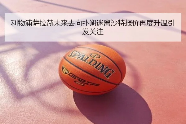 利物浦萨拉赫未来去向扑朔迷离沙特报价再度升温引发关注