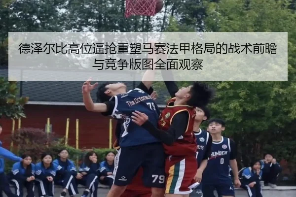 德泽尔比高位逼抢重塑马赛法甲格局的战术前瞻与竞争版图全面观察